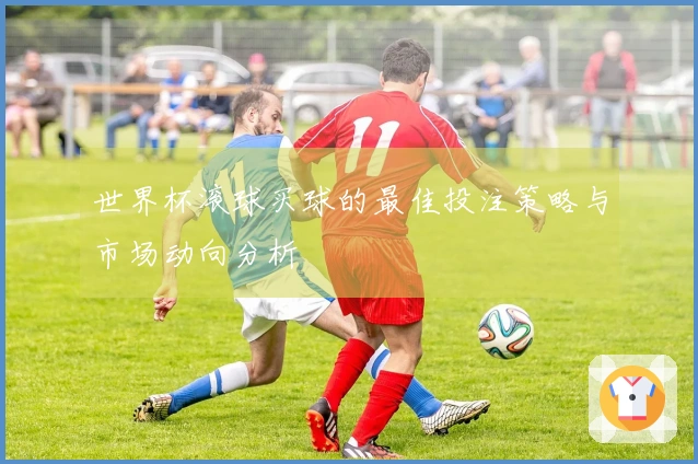 世界杯滚球买球的最佳投注策略与市场动向分析